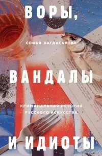 Воры, вандалы и идиоты. Криминальная история русского искусства — Багдасарова Софья